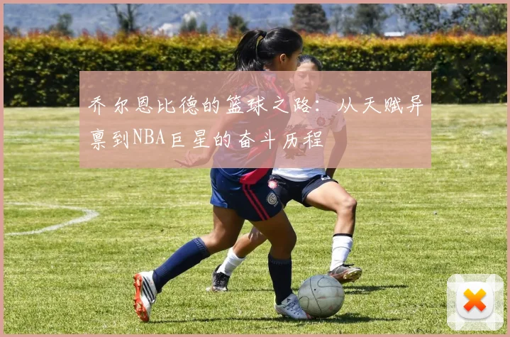 乔尔恩比德的篮球之路：从天赋异禀到NBA巨星的奋斗历程