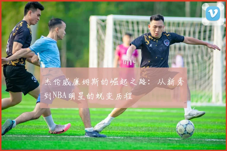 杰伦威廉姆斯的崛起之路：从新秀到NBA明星的蜕变历程