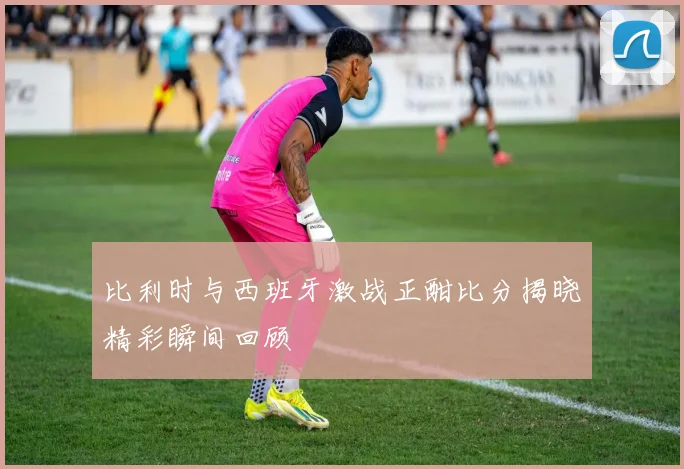 比利时与西班牙激战正酣比分揭晓精彩瞬间回顾