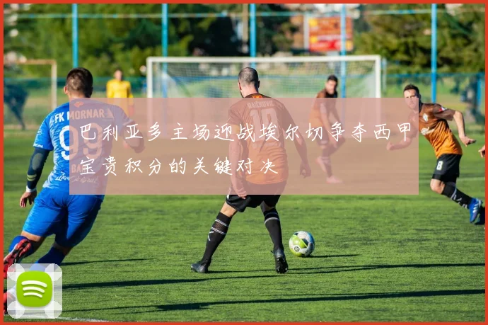 巴利亚多主场迎战埃尔切争夺西甲宝贵积分的关键对决