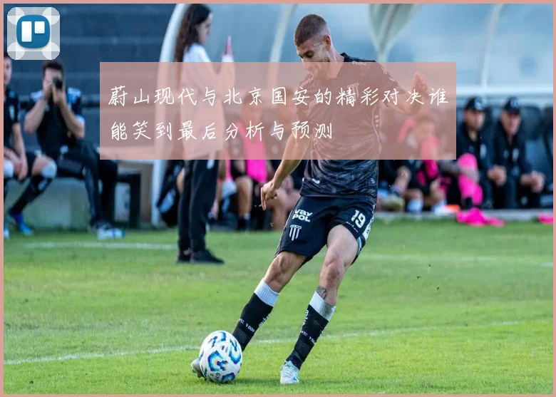 蔚山现代与北京国安的精彩对决谁能笑到最后分析与预测