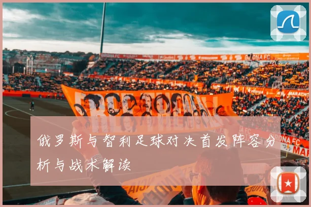 俄罗斯与智利足球对决首发阵容分析与战术解读