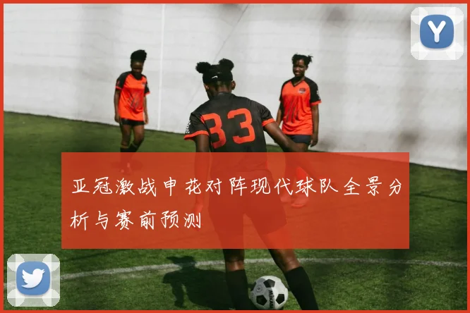 亚冠激战申花对阵现代球队全景分析与赛前预测
