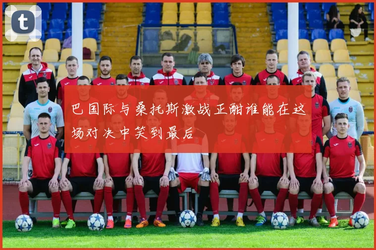 巴国际与桑托斯激战正酣谁能在这场对决中笑到最后