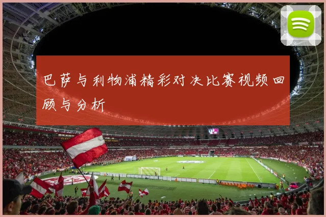 巴萨与利物浦精彩对决比赛视频回顾与分析