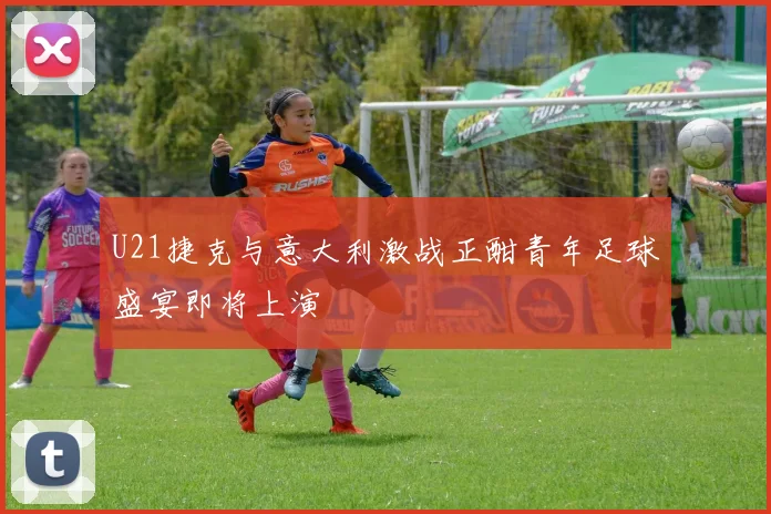 U21捷克与意大利激战正酣青年足球盛宴即将上演