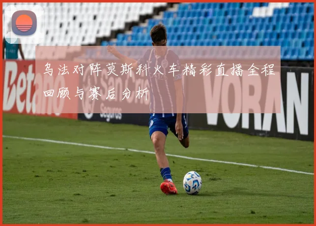 乌法对阵莫斯科火车精彩直播全程回顾与赛后分析