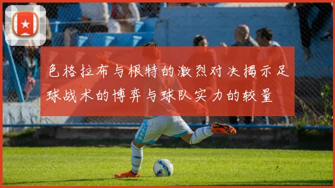 色格拉布与根特的激烈对决揭示足球战术的博弈与球队实力的较量